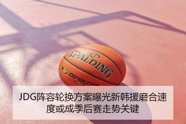 JDG阵容轮换方案曝光新韩援磨合速度或成季后赛走势关键