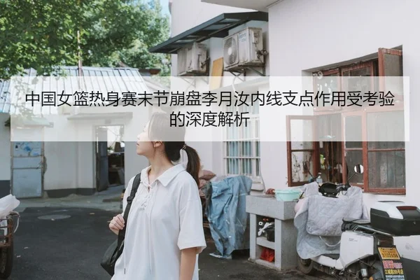 中国女篮热身赛末节崩盘李月汝内线支点作用受考验的深度解析