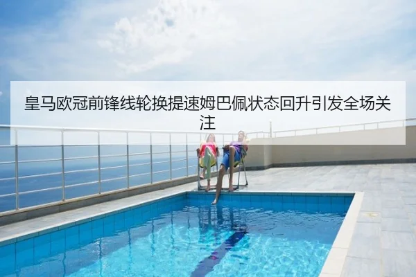 皇马欧冠前锋线轮换提速姆巴佩状态回升引发全场关注