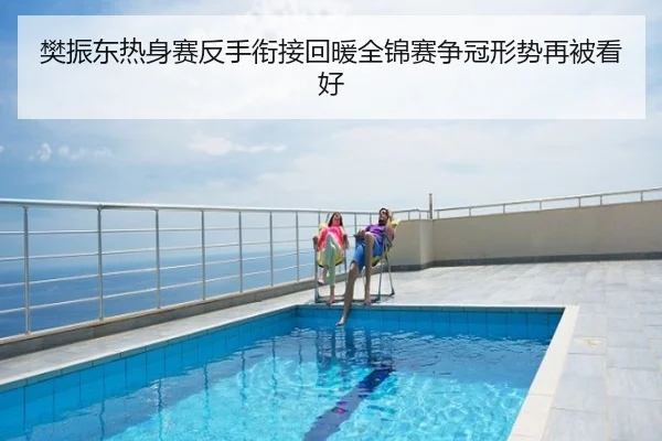 樊振东热身赛反手衔接回暖全锦赛争冠形势再被看好