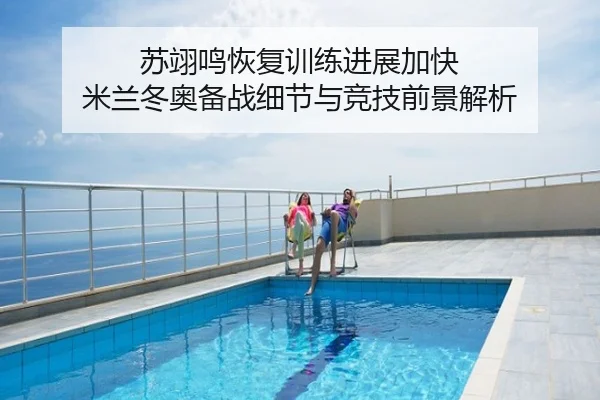 苏翊鸣恢复训练进展加快 米兰冬奥备战细节与竞技前景解析